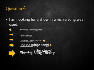 Question4
• I am looking for a show in which a song was
used.
________
________
_______ (the song)
______ (the show)
Beyonce ka BP High Hai
Baba Sehgal
Thanda Thanda Paani
Ice Ice Baby
The Big Bang Theory
 