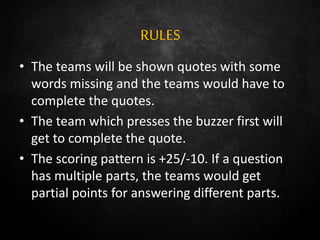 RULES
• The teams will be shown quotes with some
words missing and the teams would have to
complete the quotes.
• The team which presses the buzzer first will
get to complete the quote.
• The scoring pattern is +25/-10. If a question
has multiple parts, the teams would get
partial points for answering different parts.
 