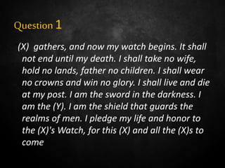 Question1
“(X) gathers, and now my watch begins. It shall
not end until my death. I shall take no wife,
hold no lands, father no children. I shall wear
no crowns and win no glory. I shall live and die
at my post. I am the sword in the darkness. I
am the (Y). I am the shield that guards the
realms of men. I pledge my life and honor to
the (X)'s Watch, for this (X) and all the (X)s to
come.”
 