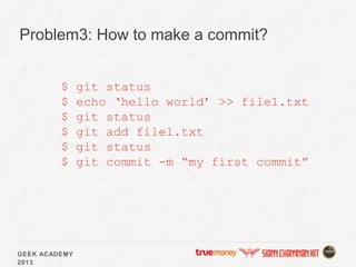 GEEK ACADEMY
2013
Problem3: How to make a commit?
$ git status
$ echo ‘hello world’ >> file1.txt
$ git status
$ git add file1.txt
$ git status
$ git commit -m “my first commit”
 