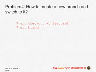 GEEK ACADEMY
2013
Problem#: How to create a new branch and
switch to it?
$ git checkout -b feature2
$ git branch
 