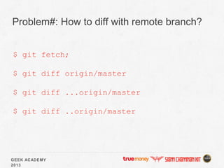GEEK ACADEMY
2013
Problem#: How to diff with remote branch?
$ git fetch;
$ git diff origin/master
$ git diff ...origin/master
$ git diff ..origin/master
 