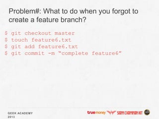 GEEK ACADEMY
2013
Problem#: What to do when you forgot to
create a feature branch?
$ git checkout master
$ touch feature6.txt
$ git add feature6.txt
$ git commit -m “complete feature6”
 