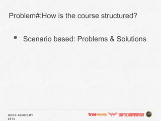GEEK ACADEMY
2013
Problem#:How is the course structured?
• Scenario based: Problems & Solutions
 
