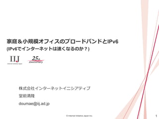 1© Internet Initiative Japan Inc.
家庭＆小規模オフィスのブロードバンドとIPv6
(IPv6でインターネットは速くなるのか？)
株式会社インターネットイニシアティブ
堂前清隆
doumae@iij.ad.jp
 