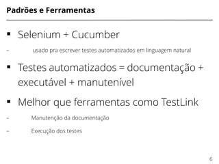 Padrões e Ferramentas
 Selenium + Cucumber
– usado pra escrever testes automatizados em linguagem natural
 Testes automatizados = documentação +
executável + manutenível
 Melhor que ferramentas como TestLink
– Manutenção da documentação
– Execução dos testes
6
 