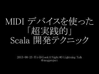 MIDI デバイスを使った
「超実践的」
Scala 開発テクニック
2015-08-25 市ヶ谷Geek☆Night #3 Lightning Talk
@mogproject
 