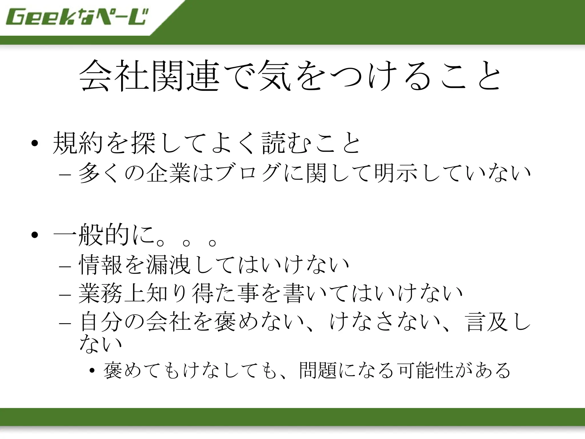 会社関連で気をつけること 規約を探してよく読むこと 多くの企業はブログに関して明示していない 一般的に。。。 情報を漏洩してはいけない 業務上知り得た事を書いてはいけない 自分の会社を褒めない、けなさない、言及しない 褒めてもけなしても、問題になる可能性がある 