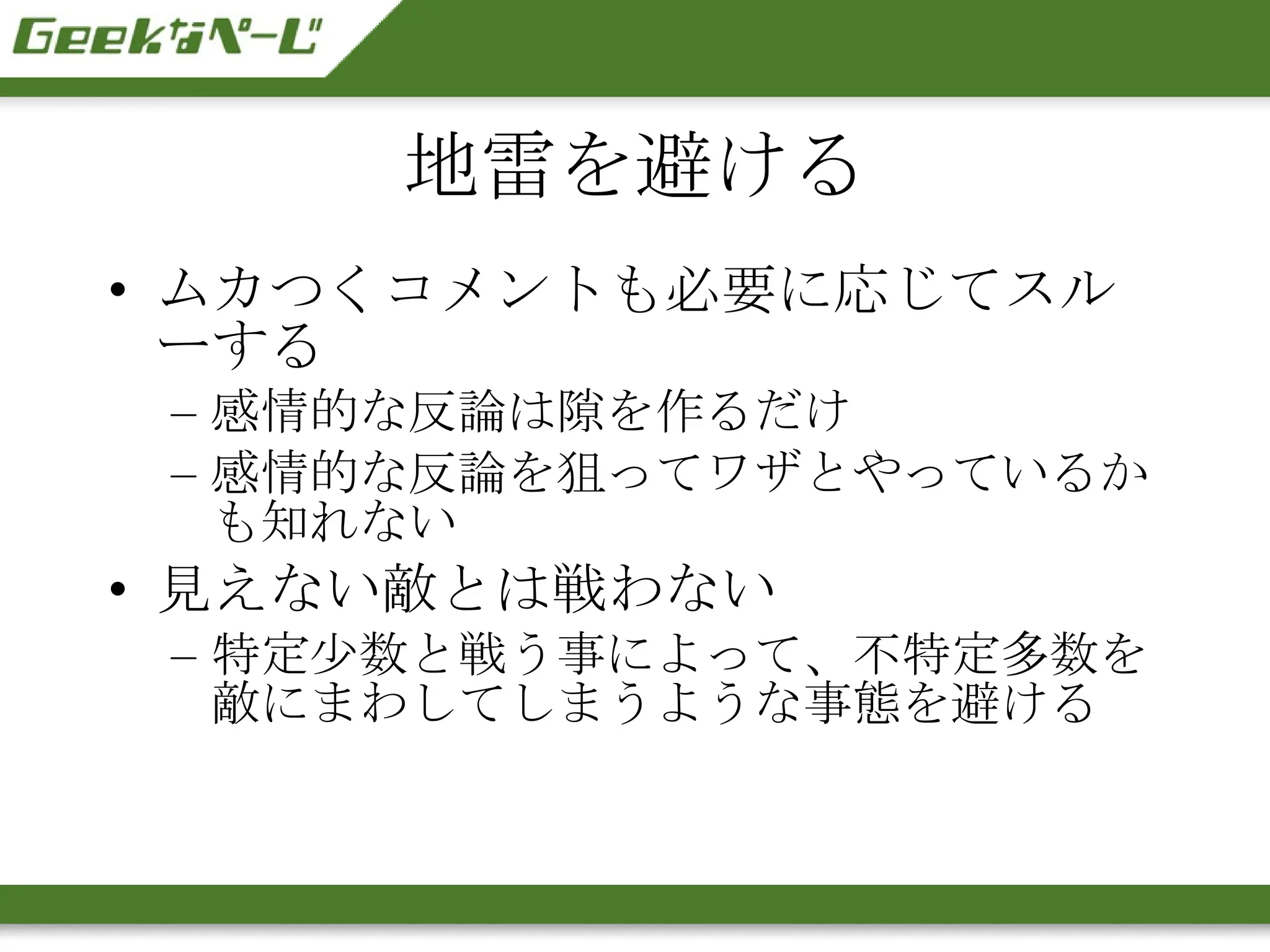 地雷を避ける ムカつくコメントも必要に応じてスルーする 感情的な反論は隙を作るだけ 感情的な反論を狙ってワザとやっているかも知れない 見えない敵とは戦わない 特定少数と戦う事によって、不特定多数を敵にまわしてしまうような事態を避ける 