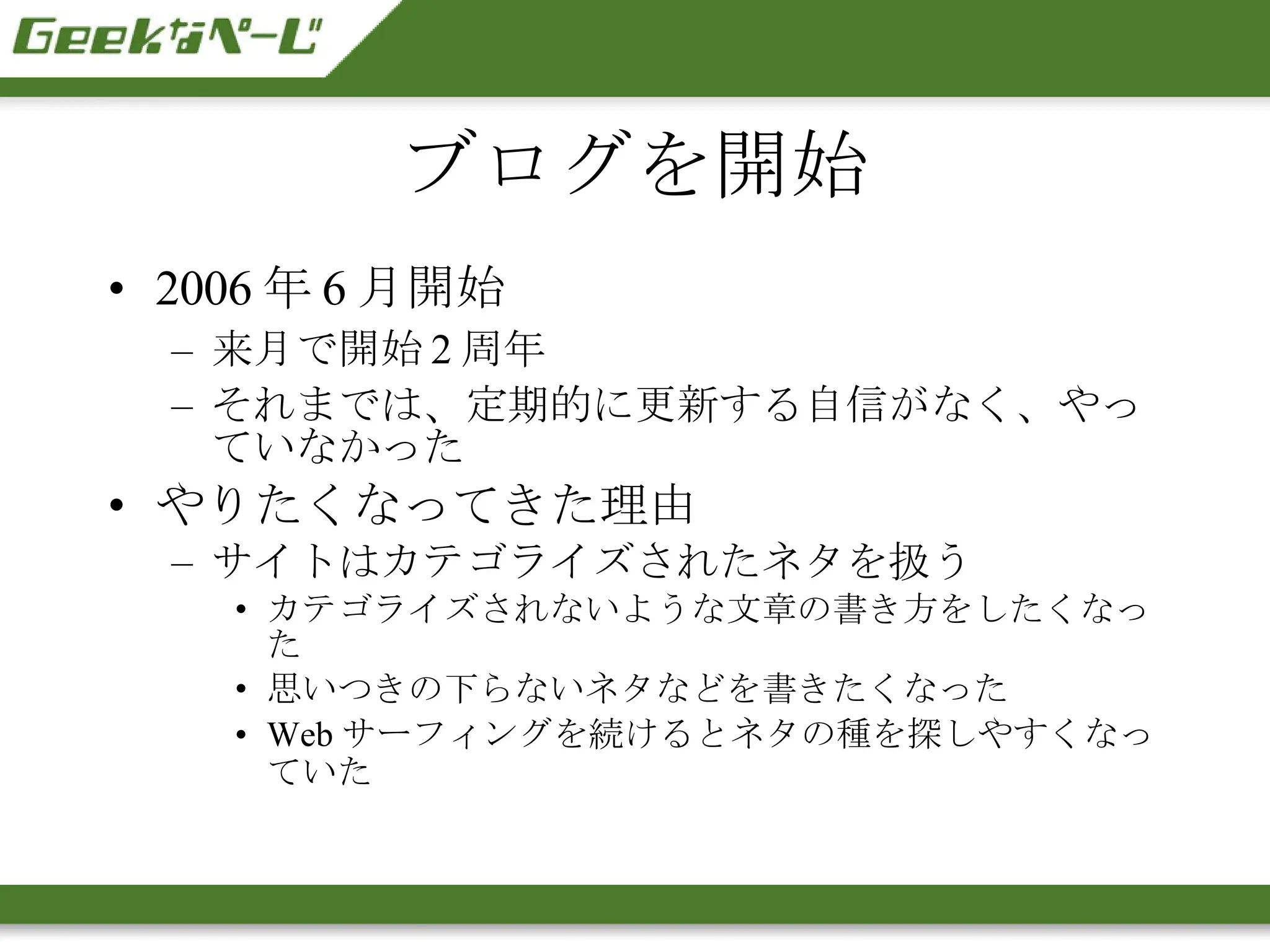 ブログを開始 2006 年 6 月開始 来月で開始 2 周年 それまでは、定期的に更新する自信がなく、やっていなかった やりたくなってきた理由 サイトはカテゴライズされたネタを扱う カテゴライズされないような文章の書き方をしたくなった 思いつきの下らないネタなどを書きたくなった Web サーフィングを続けるとネタの種を探しやすくなっていた 