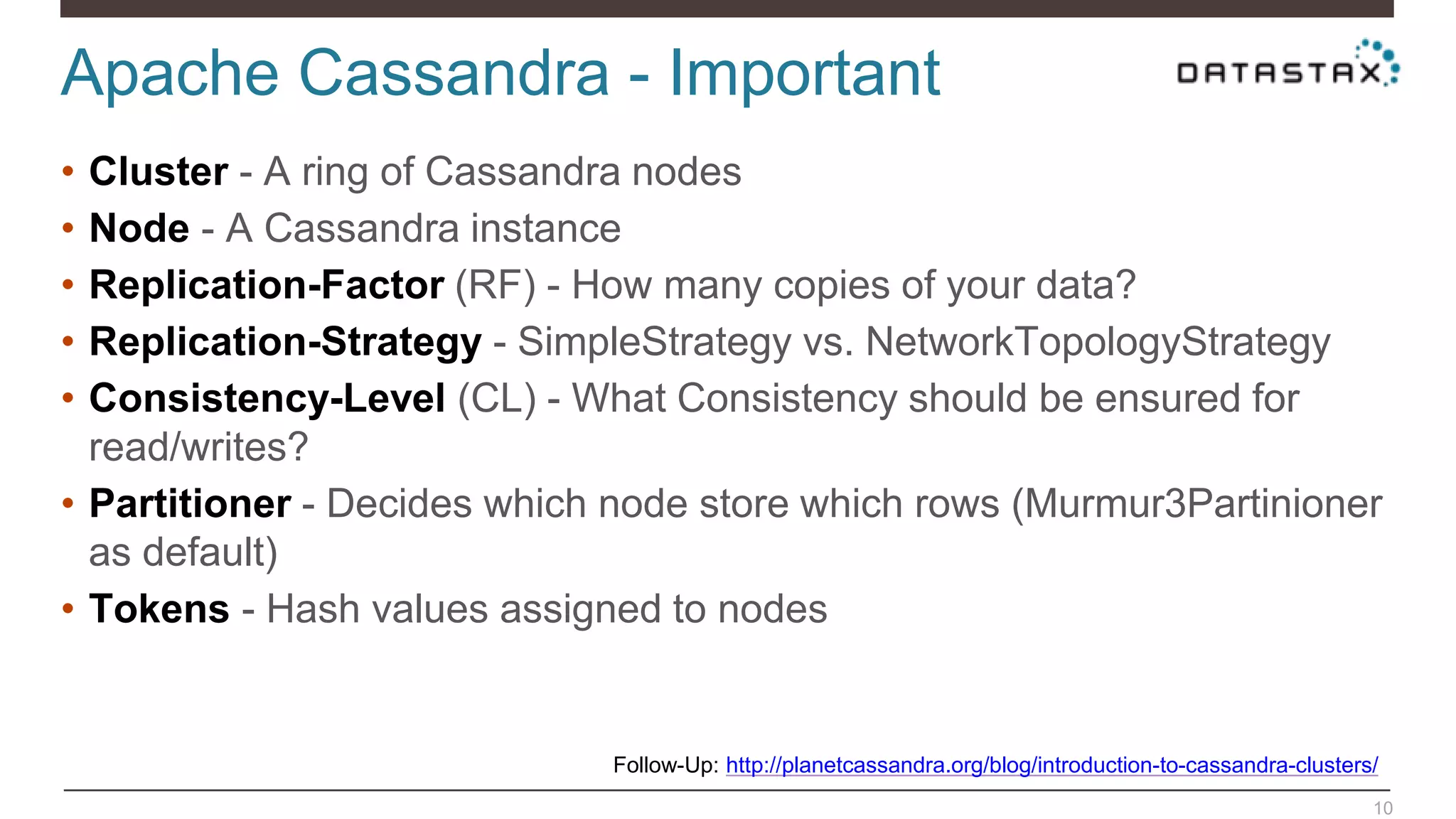 Apache Cassandra - Important
10
• Cluster - A ring of Cassandra nodes
• Node - A Cassandra instance
• Replication-Factor (RF) - How many copies of your data?
• Replication-Strategy - SimpleStrategy vs. NetworkTopologyStrategy
• Consistency-Level (CL) - What Consistency should be ensured for
read/writes?
• Partitioner - Decides which node store which rows (Murmur3Partinioner
as default)
• Tokens - Hash values assigned to nodes
Follow-Up: http://planetcassandra.org/blog/introduction-to-cassandra-clusters/
 