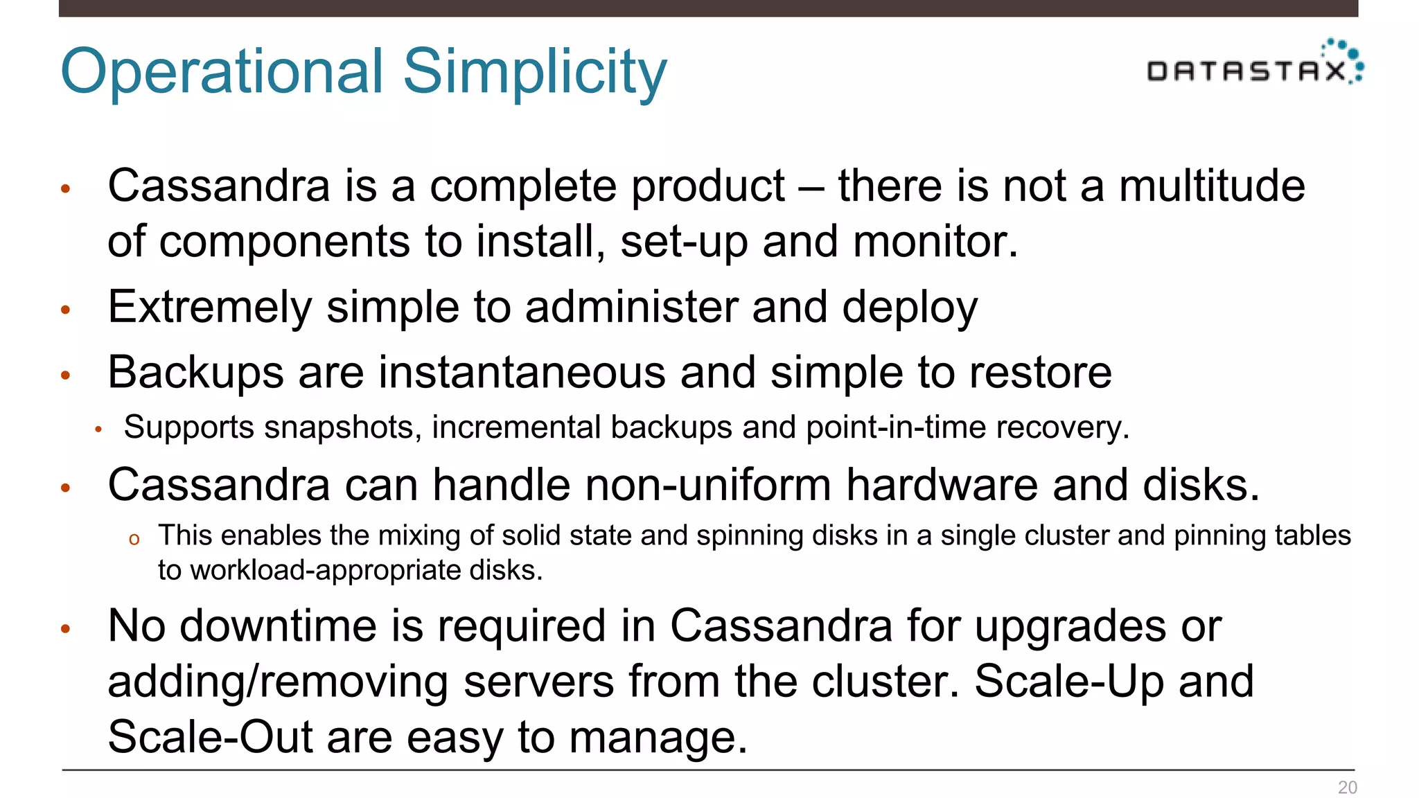 Operational Simplicity
20
• Cassandra is a complete product – there is not a multitude
of components to install, set-up and monitor.
• Extremely simple to administer and deploy
• Backups are instantaneous and simple to restore
• Supports snapshots, incremental backups and point-in-time recovery.
• Cassandra can handle non-uniform hardware and disks.
o This enables the mixing of solid state and spinning disks in a single cluster and pinning tables
to workload-appropriate disks.
• No downtime is required in Cassandra for upgrades or
adding/removing servers from the cluster. Scale-Up and
Scale-Out are easy to manage.
 