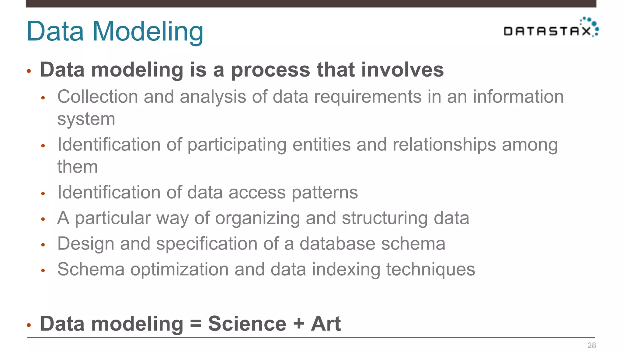 Data Modeling
28
• Data modeling is a process that involves
• Collection and analysis of data requirements in an information
system
• Identification of participating entities and relationships among
them
• Identification of data access patterns
• A particular way of organizing and structuring data
• Design and specification of a database schema
• Schema optimization and data indexing techniques
• Data modeling = Science + Art
 
