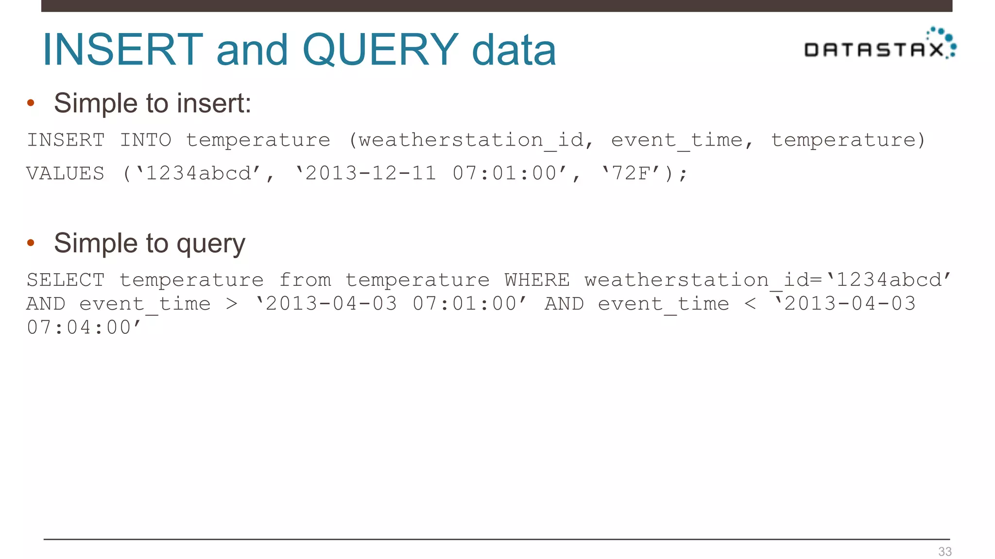 INSERT and QUERY data
33
• Simple to insert:
INSERT INTO temperature (weatherstation_id, event_time, temperature)
VALUES (‘1234abcd’, ‘2013-12-11 07:01:00’, ‘72F’);
• Simple to query
SELECT temperature from temperature WHERE weatherstation_id=‘1234abcd’
AND event_time > ‘2013-04-03 07:01:00’ AND event_time < ‘2013-04-03
07:04:00’
 