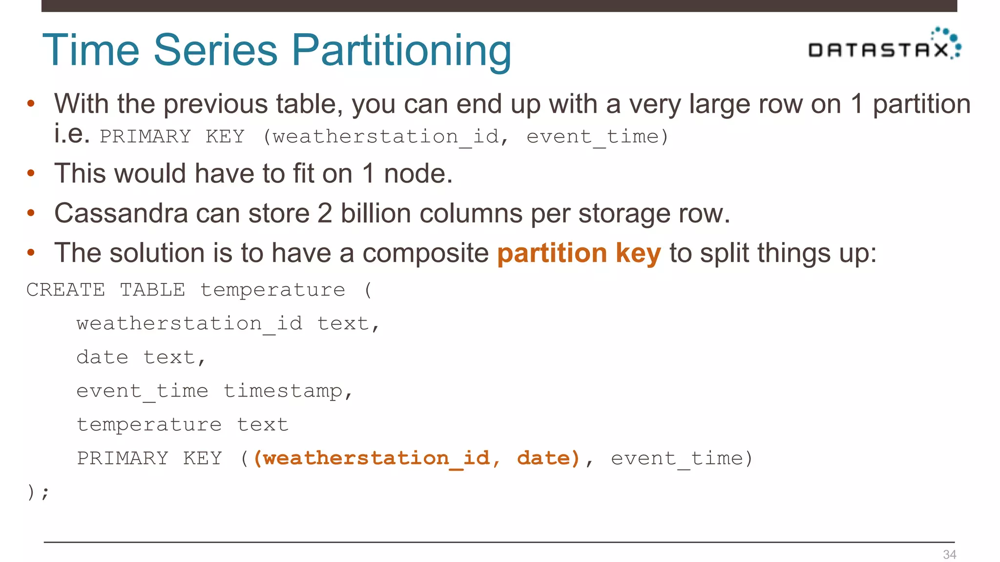Time Series Partitioning
34
• With the previous table, you can end up with a very large row on 1 partition
i.e. PRIMARY KEY (weatherstation_id, event_time)
• This would have to fit on 1 node.
• Cassandra can store 2 billion columns per storage row.
• The solution is to have a composite partition key to split things up:
CREATE TABLE temperature (
weatherstation_id text,
date text,
event_time timestamp,
temperature text
PRIMARY KEY ((weatherstation_id, date), event_time)
);
 