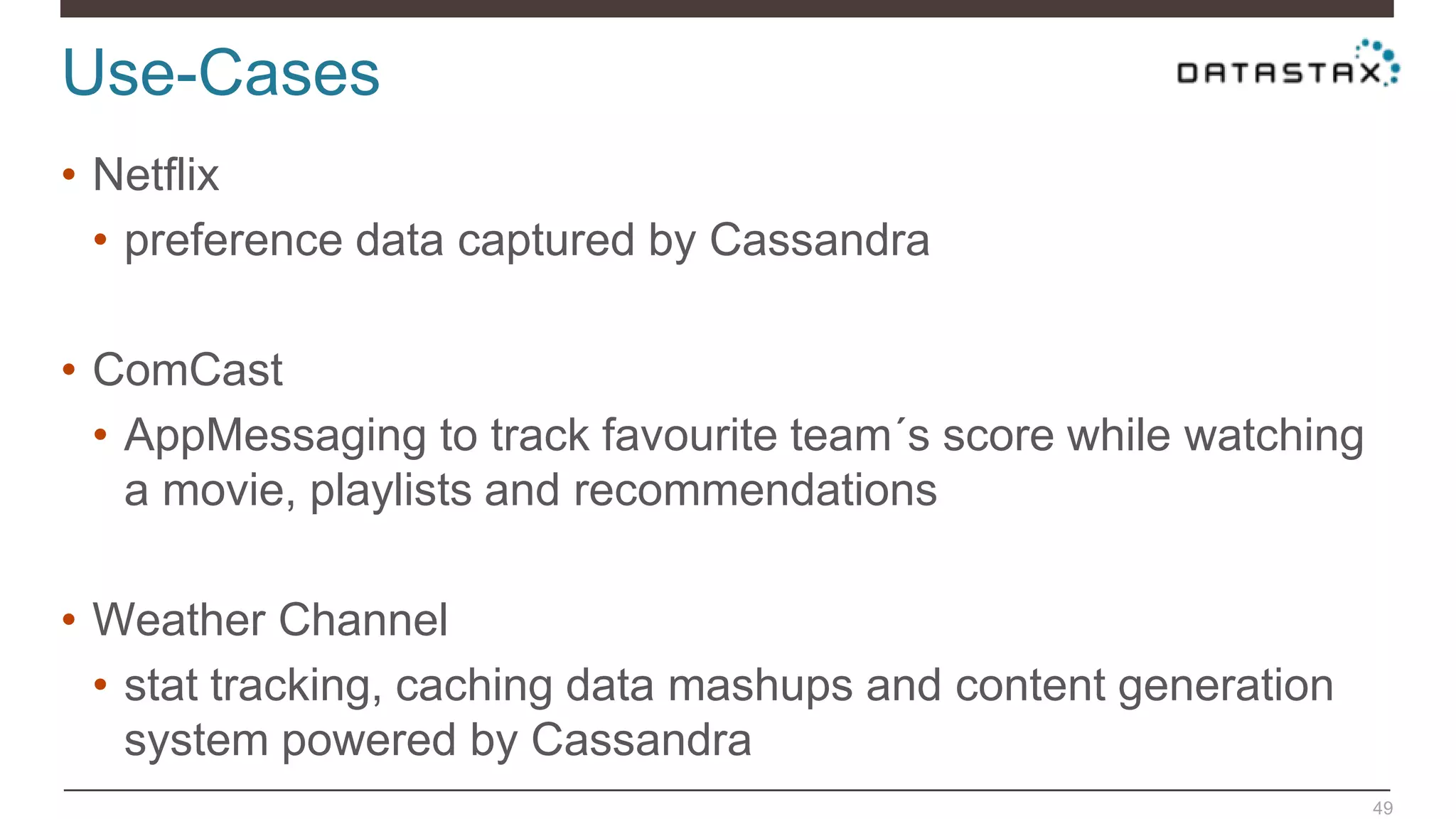 Use-Cases
49
• Netflix
• preference data captured by Cassandra
• ComCast
• AppMessaging to track favourite team´s score while watching
a movie, playlists and recommendations
• Weather Channel
• stat tracking, caching data mashups and content generation
system powered by Cassandra
 