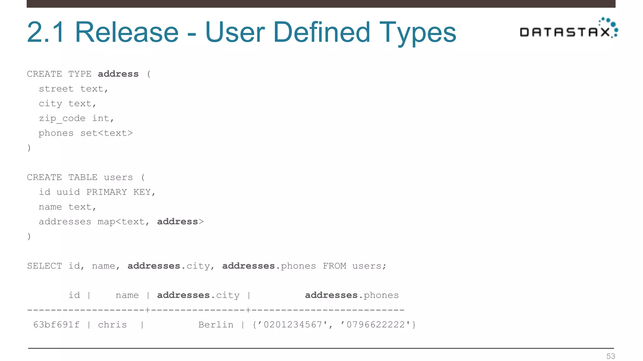 2.1 Release - User Defined Types
53
CREATE TYPE address (
street text,
city text,
zip_code int,
phones set<text>
)
CREATE TABLE users (
id uuid PRIMARY KEY,
name text,
addresses map<text, address>
)
SELECT id, name, addresses.city, addresses.phones FROM users;
id | name | addresses.city | addresses.phones
--------------------+----------------+--------------------------
63bf691f | chris | Berlin | {’0201234567', ’0796622222'}
 