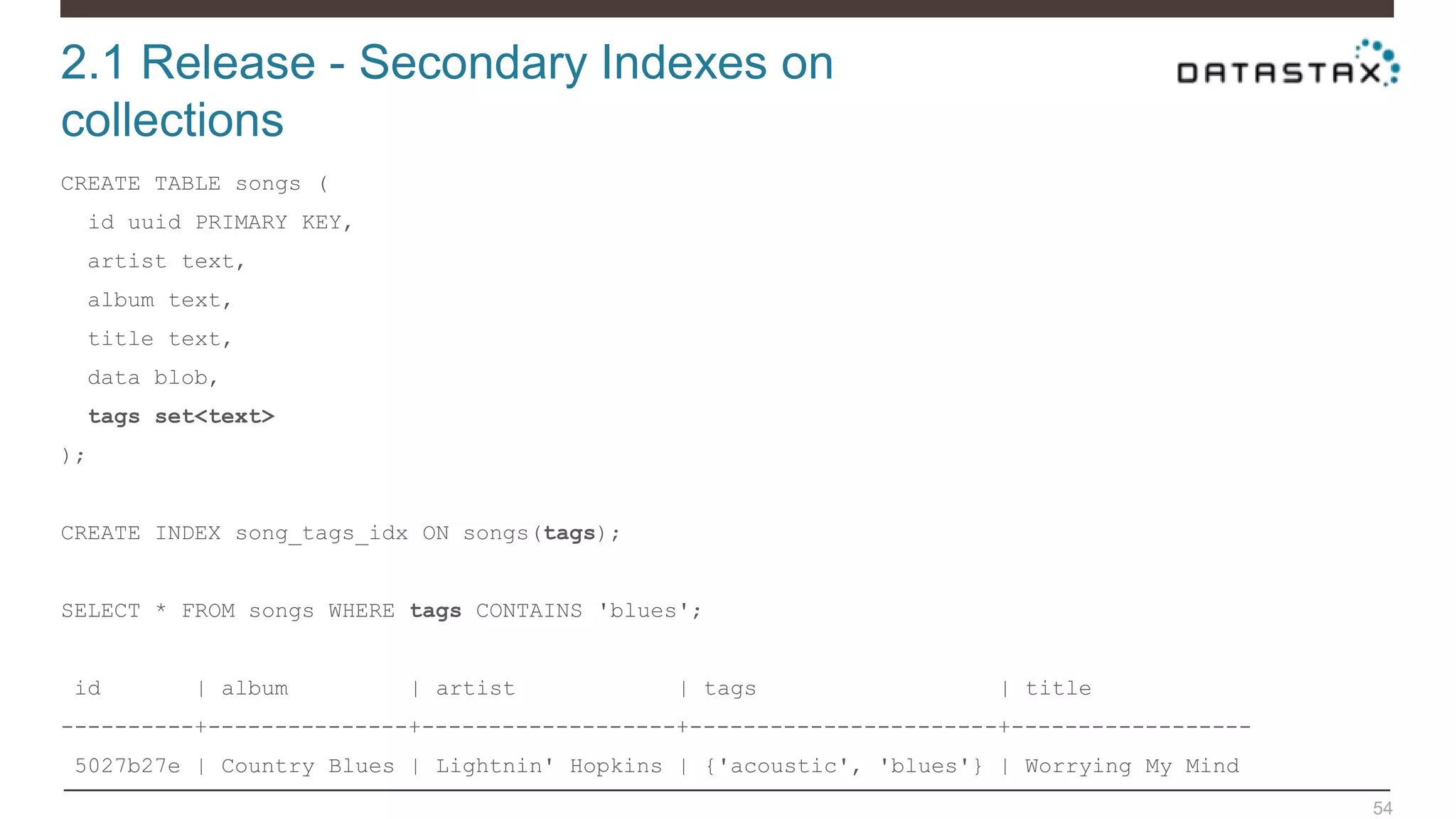 2.1 Release - Secondary Indexes on
collections
54
CREATE TABLE songs (
id uuid PRIMARY KEY,
artist text,
album text,
title text,
data blob,
tags set<text>
);
CREATE INDEX song_tags_idx ON songs(tags);
SELECT * FROM songs WHERE tags CONTAINS 'blues';
id | album | artist | tags | title
----------+---------------+-------------------+-----------------------+------------------
5027b27e | Country Blues | Lightnin' Hopkins | {'acoustic', 'blues'} | Worrying My Mind
 
