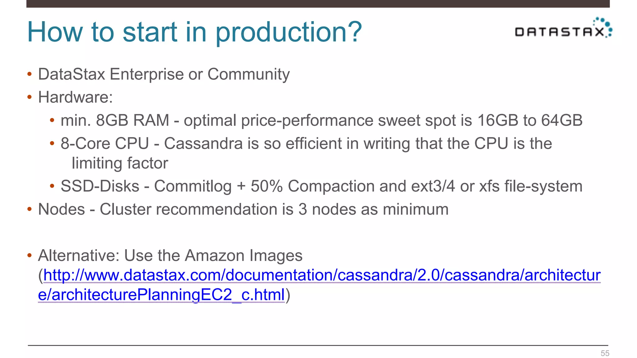 How to start in production?
55
• DataStax Enterprise or Community
• Hardware:
• min. 8GB RAM - optimal price-performance sweet spot is 16GB to 64GB
• 8-Core CPU - Cassandra is so efficient in writing that the CPU is the
limiting factor
• SSD-Disks - Commitlog + 50% Compaction and ext3/4 or xfs file-system
• Nodes - Cluster recommendation is 3 nodes as minimum
• Alternative: Use the Amazon Images
(http://www.datastax.com/documentation/cassandra/2.0/cassandra/architectur
e/architecturePlanningEC2_c.html)
 