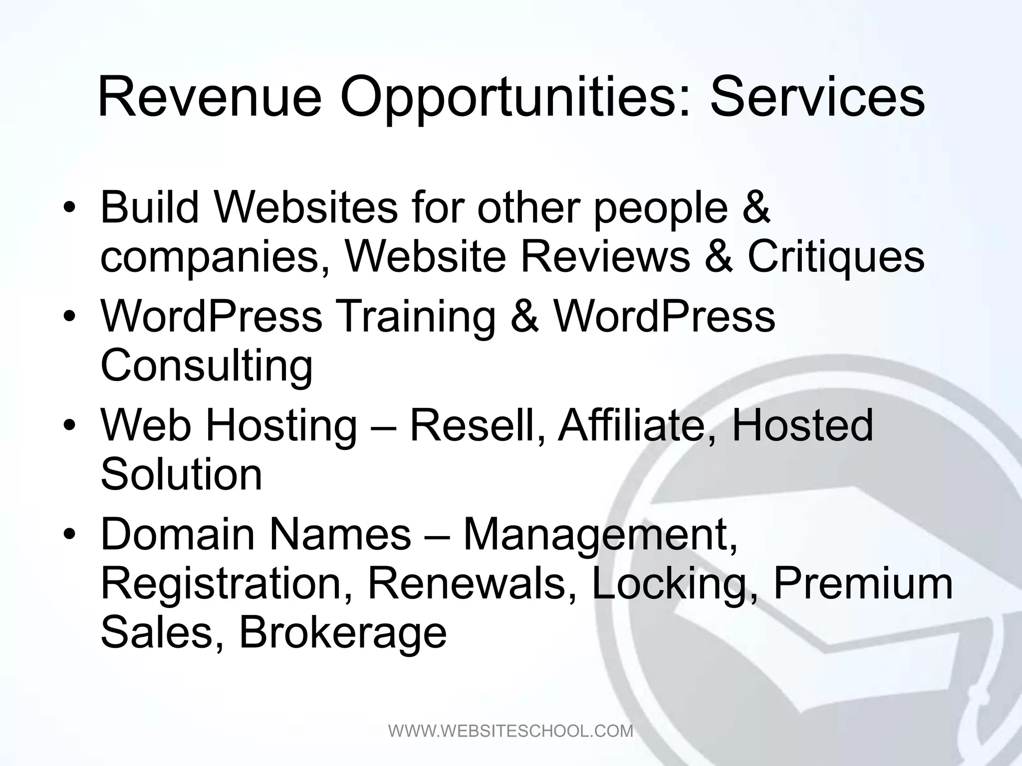 Revenue Opportunities: Services
• Build Websites for other people &
  companies, Website Reviews & Critiques
• WordPress Training & WordPress
  Consulting
• Web Hosting – Resell, Affiliate, Hosted
  Solution
• Domain Names – Management,
  Registration, Renewals, Locking, Premium
  Sales, Brokerage
               WWW.WEBSITESCHOOL.COM
 