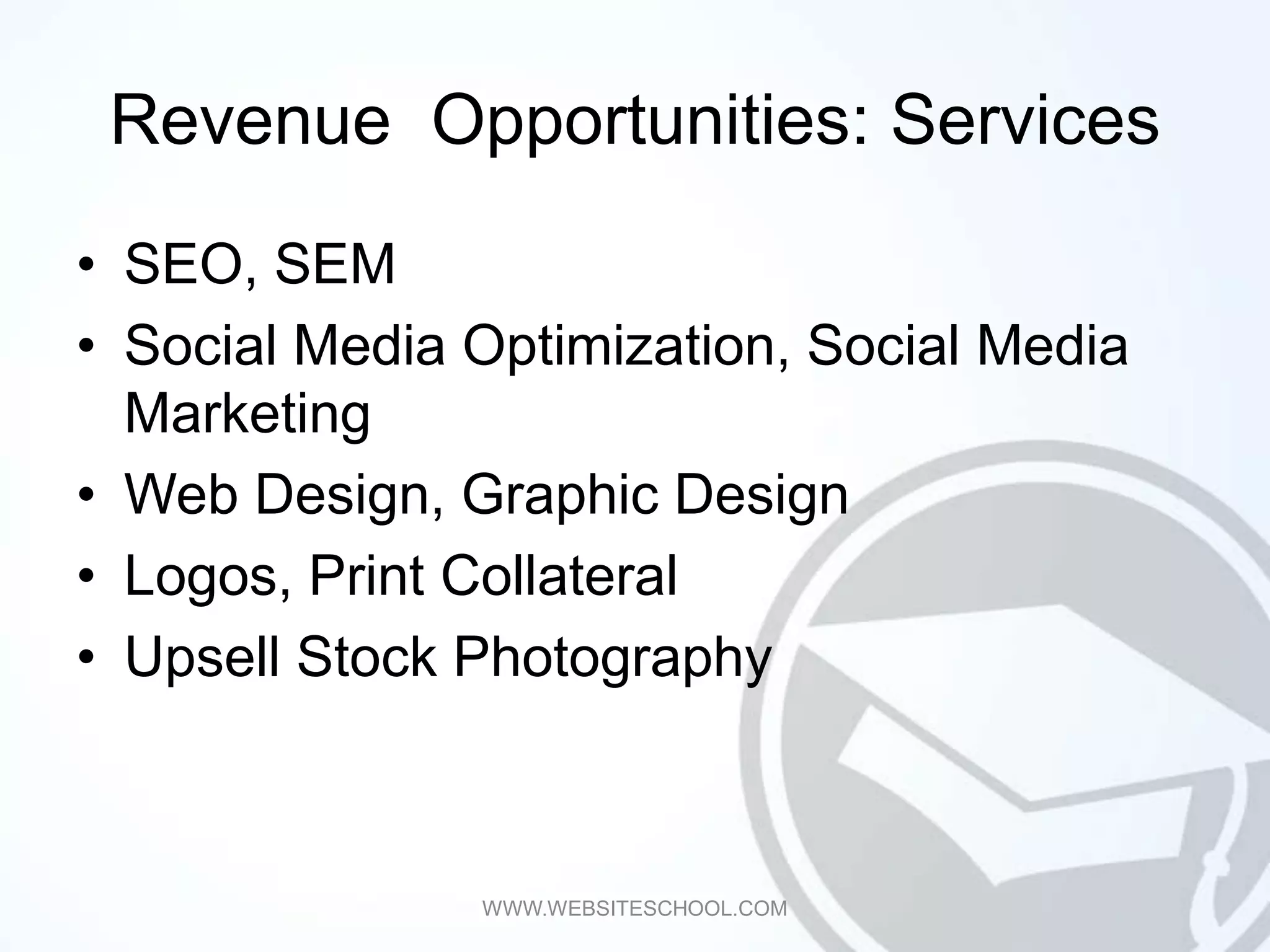 Revenue Opportunities: Services
• SEO, SEM
• Social Media Optimization, Social Media
  Marketing
• Web Design, Graphic Design
• Logos, Print Collateral
• Upsell Stock Photography



               WWW.WEBSITESCHOOL.COM
 