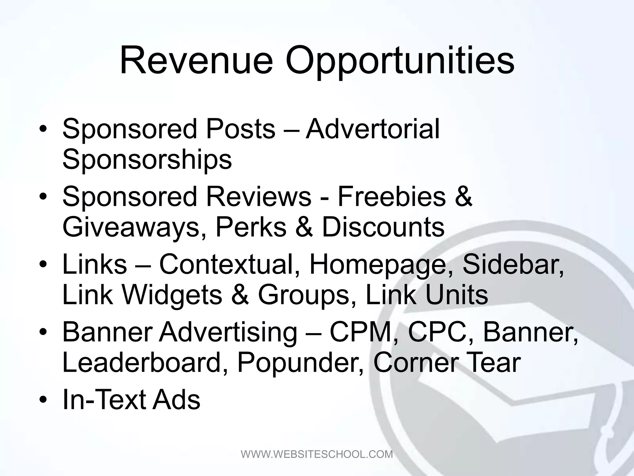 Revenue Opportunities
• Sponsored Posts – Advertorial
  Sponsorships
• Sponsored Reviews - Freebies &
  Giveaways, Perks & Discounts
• Links – Contextual, Homepage, Sidebar,
  Link Widgets & Groups, Link Units
• Banner Advertising – CPM, CPC, Banner,
  Leaderboard, Popunder, Corner Tear
• In-Text Ads
              WWW.WEBSITESCHOOL.COM
 