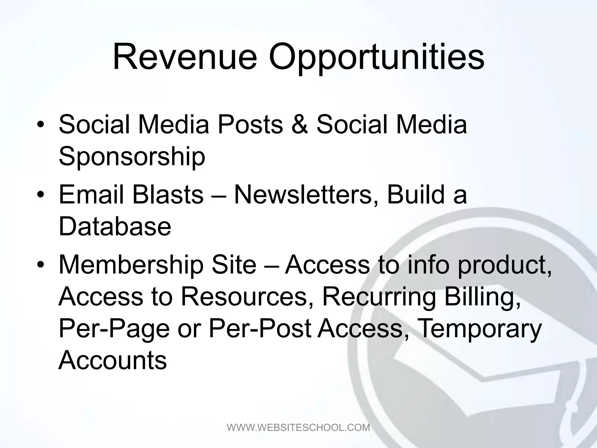 Revenue Opportunities
• Social Media Posts & Social Media
  Sponsorship
• Email Blasts – Newsletters, Build a
  Database
• Membership Site – Access to info product,
  Access to Resources, Recurring Billing,
  Per-Page or Per-Post Access, Temporary
  Accounts

               WWW.WEBSITESCHOOL.COM
 