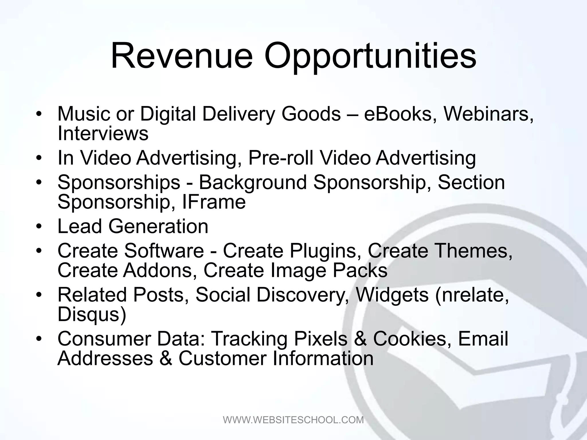 Revenue Opportunities
• Music or Digital Delivery Goods – eBooks, Webinars,
  Interviews
• In Video Advertising, Pre-roll Video Advertising
• Sponsorships - Background Sponsorship, Section
  Sponsorship, IFrame
• Lead Generation
• Create Software - Create Plugins, Create Themes,
  Create Addons, Create Image Packs
• Related Posts, Social Discovery, Widgets (nrelate,
  Disqus)
• Consumer Data: Tracking Pixels & Cookies, Email
  Addresses & Customer Information

                   WWW.WEBSITESCHOOL.COM
 
