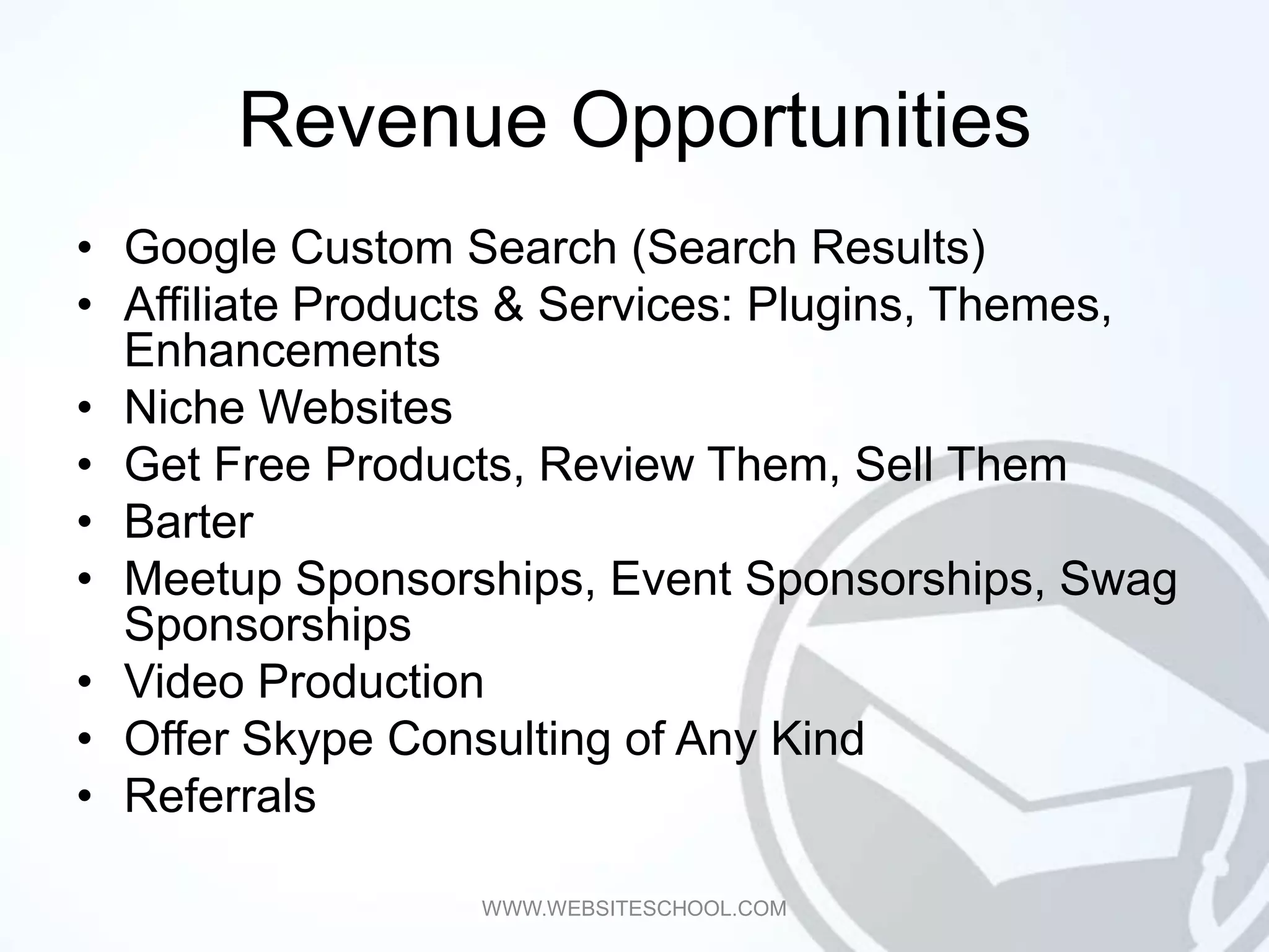 Revenue Opportunities
• Google Custom Search (Search Results)
• Affiliate Products & Services: Plugins, Themes,
  Enhancements
• Niche Websites
• Get Free Products, Review Them, Sell Them
• Barter
• Meetup Sponsorships, Event Sponsorships, Swag
  Sponsorships
• Video Production
• Offer Skype Consulting of Any Kind
• Referrals

                  WWW.WEBSITESCHOOL.COM
 