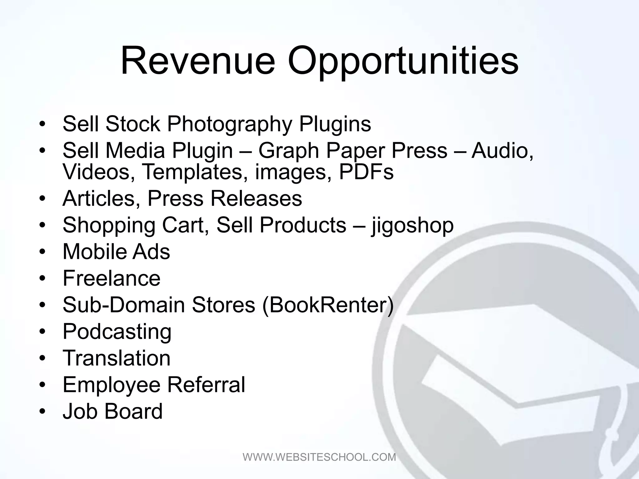 Revenue Opportunities
• Sell Stock Photography Plugins
• Sell Media Plugin – Graph Paper Press – Audio,
  Videos, Templates, images, PDFs
• Articles, Press Releases
• Shopping Cart, Sell Products – jigoshop
• Mobile Ads
• Freelance
• Sub-Domain Stores (BookRenter)
• Podcasting
• Translation
• Employee Referral
• Job Board
                   WWW.WEBSITESCHOOL.COM
 