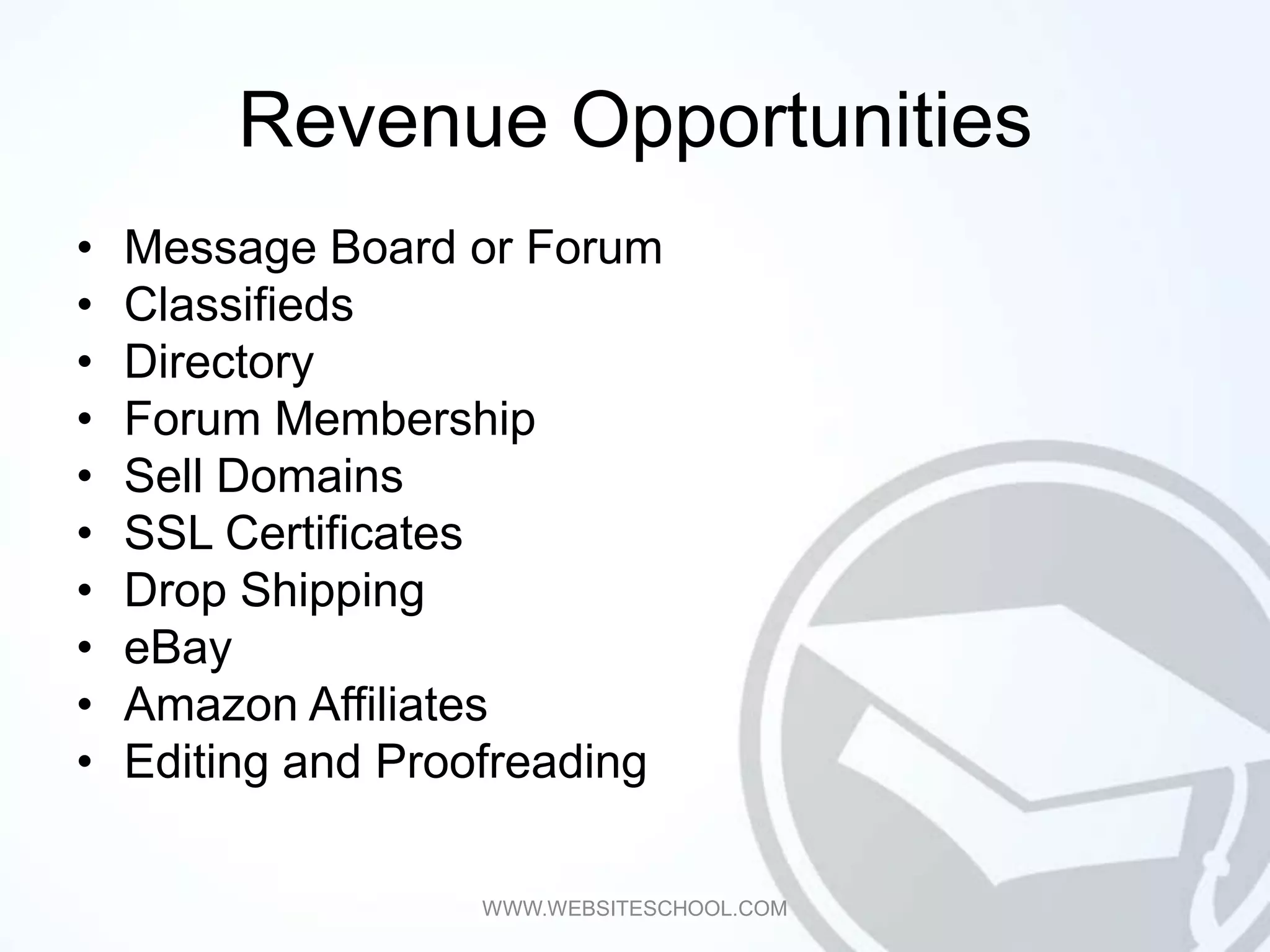 Revenue Opportunities
•   Message Board or Forum
•   Classifieds
•   Directory
•   Forum Membership
•   Sell Domains
•   SSL Certificates
•   Drop Shipping
•   eBay
•   Amazon Affiliates
•   Editing and Proofreading

                   WWW.WEBSITESCHOOL.COM
 