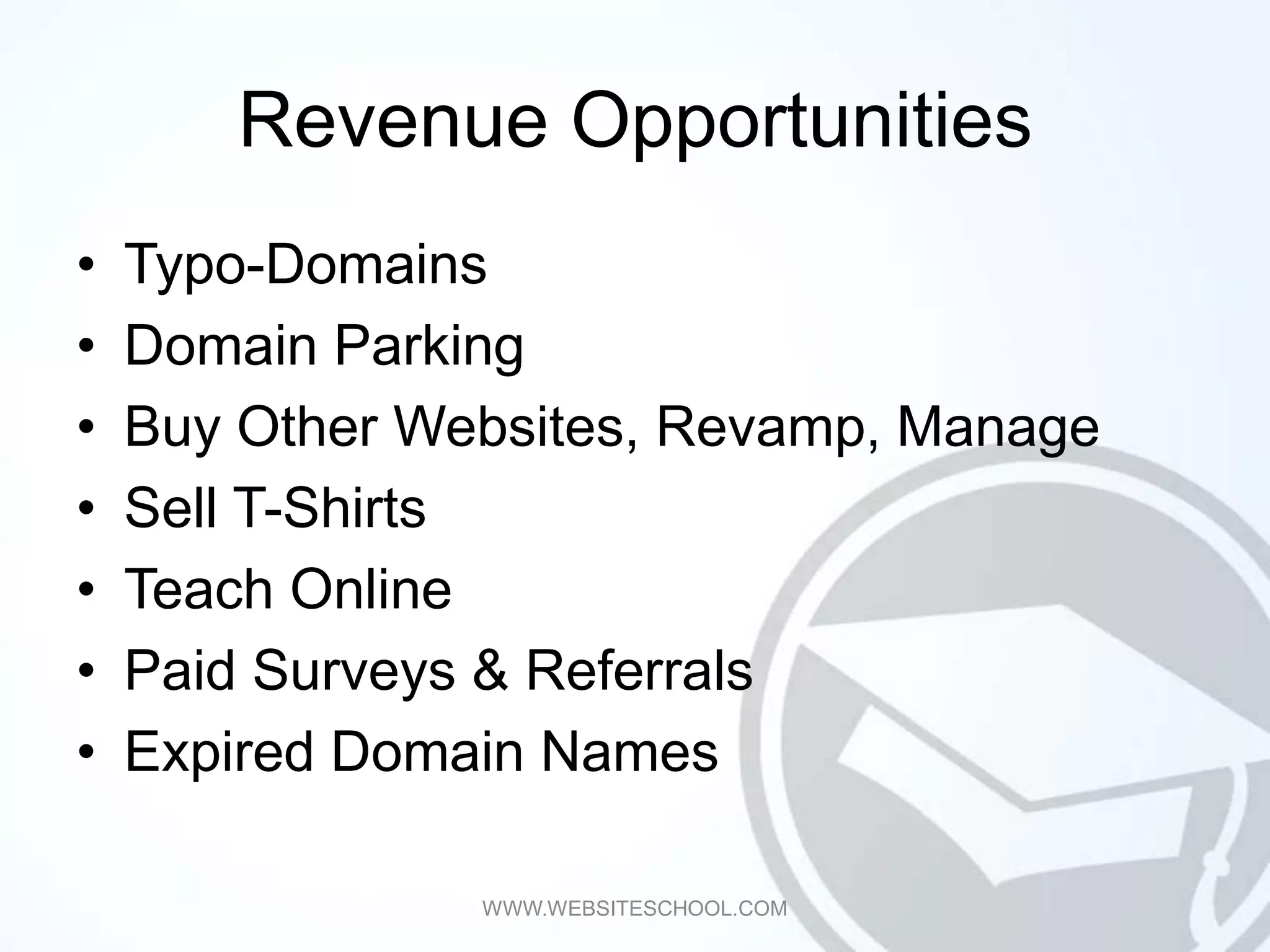 Revenue Opportunities
•   Typo-Domains
•   Domain Parking
•   Buy Other Websites, Revamp, Manage
•   Sell T-Shirts
•   Teach Online
•   Paid Surveys & Referrals
•   Expired Domain Names

                WWW.WEBSITESCHOOL.COM
 
