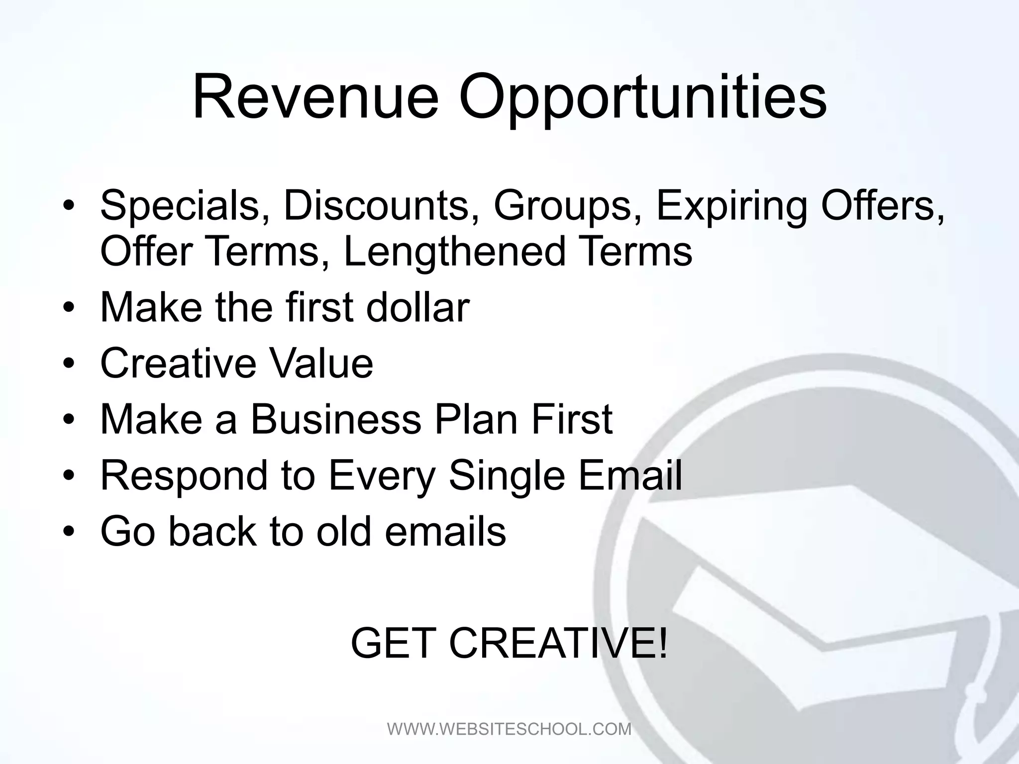 Revenue Opportunities
• Specials, Discounts, Groups, Expiring Offers,
  Offer Terms, Lengthened Terms
• Make the first dollar
• Creative Value
• Make a Business Plan First
• Respond to Every Single Email
• Go back to old emails

               GET CREATIVE!
                 WWW.WEBSITESCHOOL.COM
 
