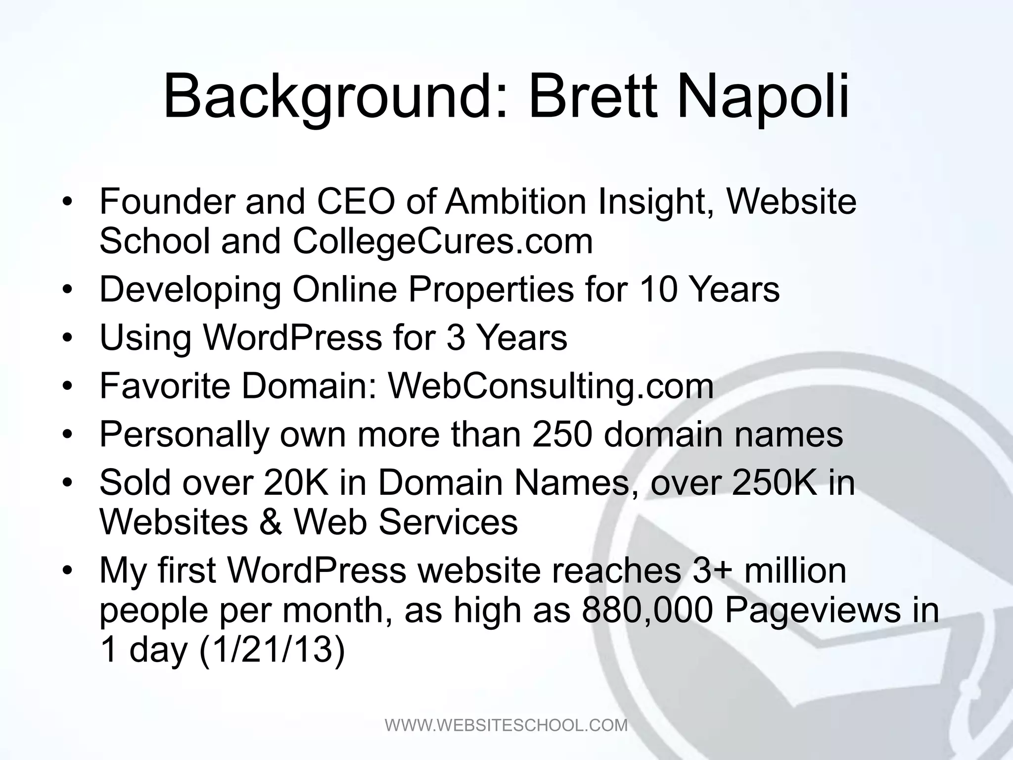 Background: Brett Napoli
• Founder and CEO of Ambition Insight, Website
  School and CollegeCures.com
• Developing Online Properties for 10 Years
• Using WordPress for 3 Years
• Favorite Domain: WebConsulting.com
• Personally own more than 250 domain names
• Sold over 20K in Domain Names, over 250K in
  Websites & Web Services
• My first WordPress website reaches 3+ million
  people per month, as high as 880,000 Pageviews in
  1 day (1/21/13)
                  WWW.WEBSITESCHOOL.COM
 