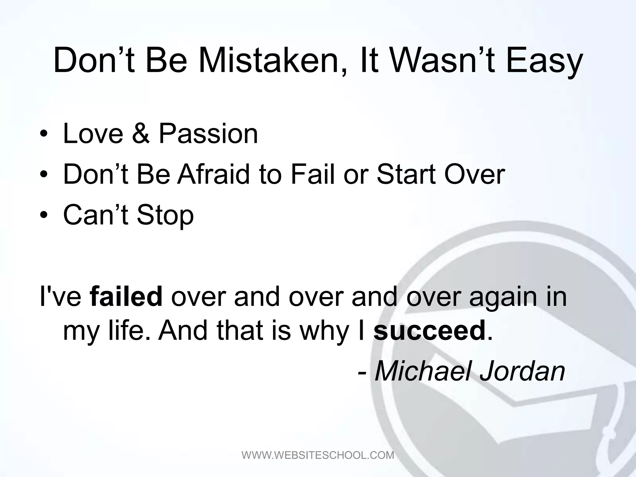 Don’t Be Mistaken, It Wasn’t Easy

• Love & Passion
• Don’t Be Afraid to Fail or Start Over
• Can’t Stop

I've failed over and over and over again in
   my life. And that is why I succeed.
                            - Michael Jordan

                WWW.WEBSITESCHOOL.COM
 