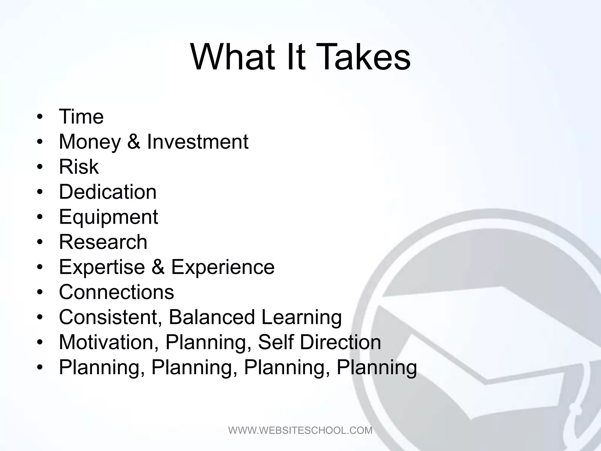 What It Takes
•   Time
•   Money & Investment
•   Risk
•   Dedication
•   Equipment
•   Research
•   Expertise & Experience
•   Connections
•   Consistent, Balanced Learning
•   Motivation, Planning, Self Direction
•   Planning, Planning, Planning, Planning

                     WWW.WEBSITESCHOOL.COM
 