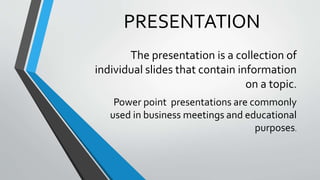 PRESENTATION
The presentation is a collection of
individual slides that contain information
on a topic.
Power point presentations are commonly
used in business meetings and educational
purposes.
 