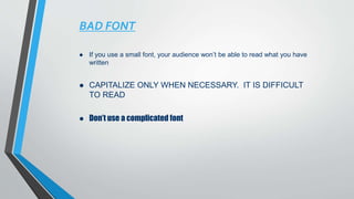 BAD FONT
 If you use a small font, your audience won’t be able to read what you have
written
 CAPITALIZE ONLY WHEN NECESSARY. IT IS DIFFICULT
TO READ
 Don’t use a complicated font
 