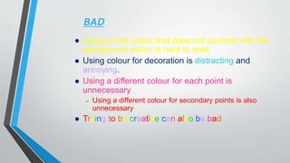 BAD
 Using a font colour that does not contrast with the
background colour is hard to read
 Using colour for decoration is distracting and
annoying.
 Using a different colour for each point is
unnecessary
– Using a different colour for secondary points is also
unnecessary
 Trying to be creative can also be bad
 