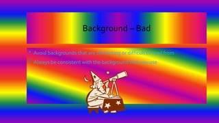 Background – Bad
• Avoid backgrounds that are distracting or difficult to read from
• Always be consistent with the background that you use
 