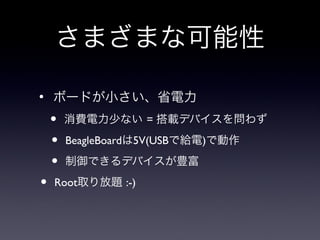 さまざまな可能性
●
    ボードが小さい、省電力
    •   消費電力少ない = 搭載デバイスを問わず

    •   BeagleBoardは5V(USBで給電)で動作

    •   制御できるデバイスが豊富

•   Root取り放題 :-)
 