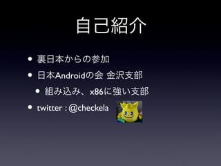 自己紹介
• 裏日本からの参加
• 日本Androidの会 金沢支部
 • 組み込み、x86に強い支部
• twitter : @checkela
 