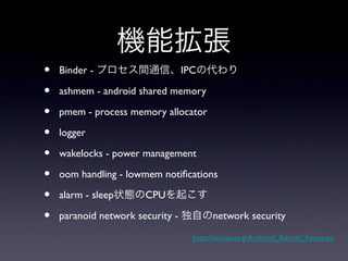 機能拡張
•   Binder - プロセス間通信、IPCの代わり

•   ashmem - android shared memory

•   pmem - process memory allocator

•   logger

•   wakelocks - power management

•   oom handling - lowmem notifications

•   alarm - sleep状態のCPUを起こす

•   paranoid network security - 独自のnetwork security

                                 http://elinux.org/Android_Kernel_Features
 