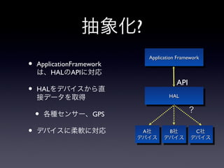 抽象化?
                             Application Framework
                              Application Framework
•   ApplicationFramework
    は、HALのAPIに対応
                                        API
•   HALをデバイスから直
    接データを取得                          HAL
                                     HAL

                                             ？
    •   各種センサー、GPS

•   デバイスに柔軟に対応              A社
                             A社  B社
                                  B社  C社
                                       C社
                           デバイス デバイス デバイス
                           デバイス デバイス デバイス
 