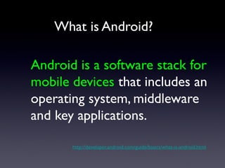 What is Android?

Android is a software stack for
mobile devices that includes an
operating system, middleware
and key applications.

       http://developer.android.com/guide/basics/what-is-android.html
 