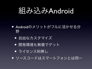 組み込みAndroid

• Androidのメリットがフルに活かせる分
 野
• 自由なカスタマイズ
• 開発環境も無償でゲット
• ライセンス料無し
• ソースコードはスマートフォンとは同一
 