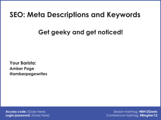 SEO: Meta Descriptions and Keywords

                    Get geeky and get noticed!



  Your Barista:
  Amber Page
  @amberpagewrites




Access code: [Goes here]                    Session hashtag: #BH12Geek:
Login/password: [Goes here]             Conference hashtag: #BlogHer12:
 