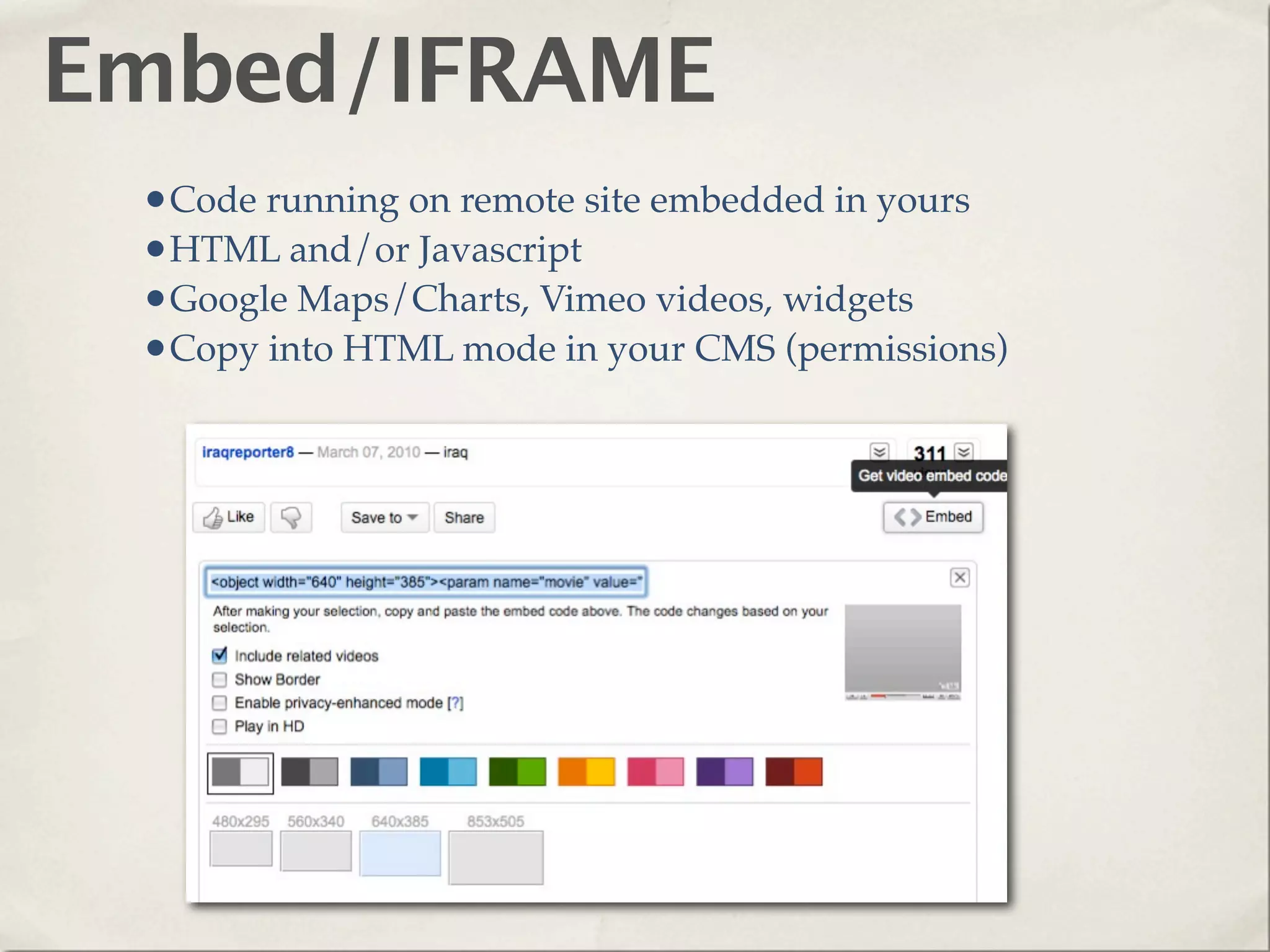 Embed/IFRAME
 •Code running on remote site embedded in yours
 •HTML and/or Javascript
 •Google Maps/Charts, Vimeo videos, widgets
 •Copy into HTML mode in your CMS (permissions)
 
