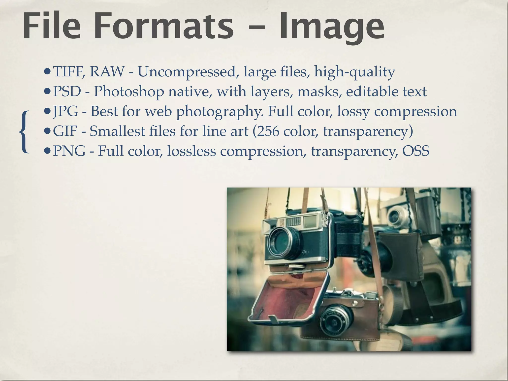 File Formats - Image
    •TIFF, RAW - Uncompressed, large ﬁles, high-quality
    •PSD - Photoshop native, with layers, masks, editable text
    •JPG - Best for web photography. Full color, lossy compression
{   •GIF - Smallest ﬁles for line art (256 color, transparency)
    •PNG - Full color, lossless compression, transparency, OSS
 