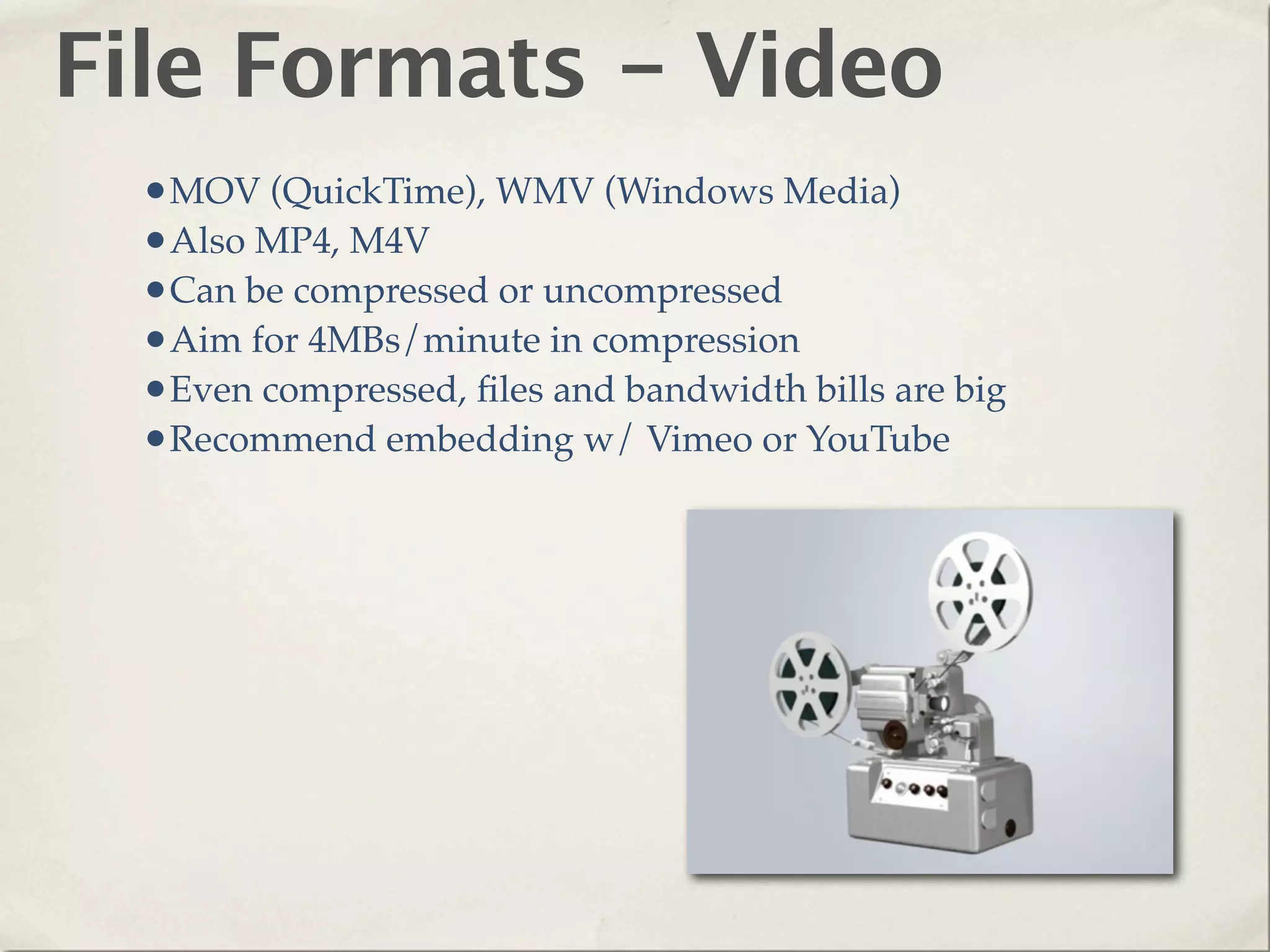 File Formats - Video
  •MOV (QuickTime), WMV (Windows Media)
  •Also MP4, M4V
  •Can be compressed or uncompressed
  •Aim for 4MBs/minute in compression
  •Even compressed, ﬁles and bandwidth bills are big
  •Recommend embedding w/ Vimeo or YouTube
 